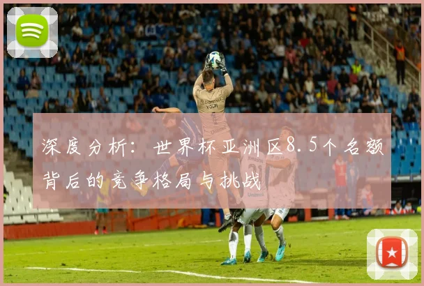 深度分析：世界杯亚洲区8.5个名额背后的竞争格局与挑战