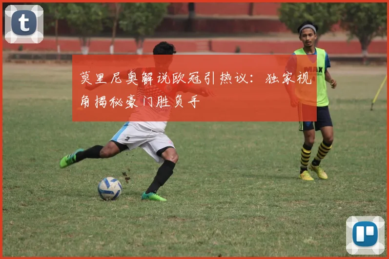 莫里尼奥解说欧冠引热议：独家视角揭秘豪门胜负手