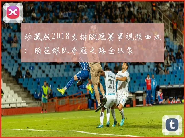 珍藏版2018女排欧冠赛事视频回放：明星球队夺冠之路全记录