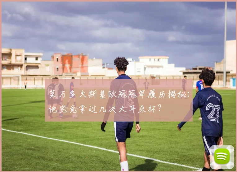 莱万多夫斯基欧冠冠军履历揭秘:他究竟拿过几次大耳朵杯?