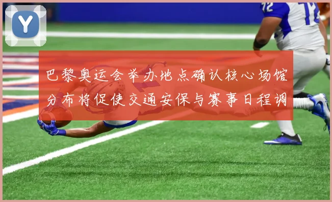 巴黎奥运会举办地点确认核心场馆分布将促使交通安保与赛事日程调整