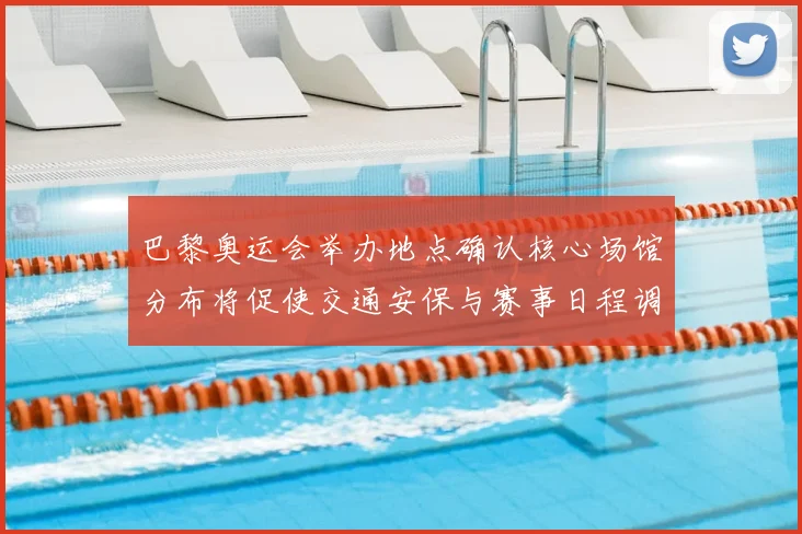 巴黎奥运会举办地点确认核心场馆分布将促使交通安保与赛事日程调整