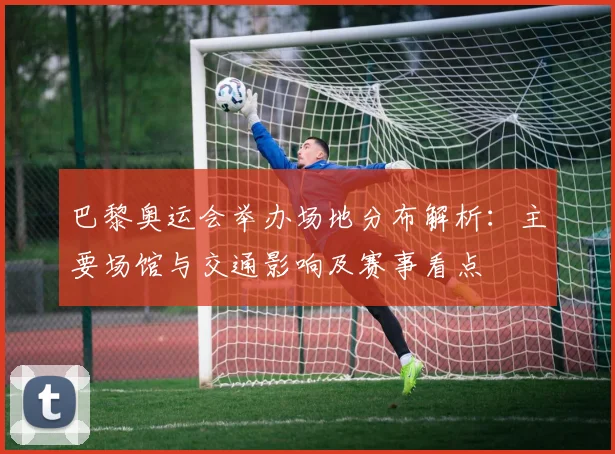 巴黎奥运会举办场地分布解析：主要场馆与交通影响及赛事看点